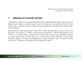 Fondacioni i Rinisë Islame — Cyrih www.islamischen.ch e-mail: info@islamischen.ch 8
Abdul Hamid bin Abdurr Rrahman Suhejbani
E mërkurë, 23. 02. 1414 hixhri
1. RREGULLAT E DUASË (LUTJES)
1. Madhërimi i Allahut të Lartmadhërishëm dhe salavati mbi Pejgamberin alejhi selam para se t’ia
fillojmë duasë. Ngase ne kërkojmë prej Tij që të na begatojë, të na mëshi-rojë dhe të na falë.
Andaj është e arsyeshme që lutjes t’i bëjmë një hyrje që përmban falënderim dhe madhërim ndaj
Zotit Lavdiplotë.
Nga Fedale bin Ubejdi transmetohet të ketë thënë: “Derisa Resulull-llahu po rrinte ulur, hyri një
njeri dhe u fal, pastaj tha: “O Allah, më fal mua dhe më mëshiro.” Atëherë Muhammedi a.s. tha:
“Nxitove, o ti musal-li (falës i namazit). Kur të kryesh faljen, derisa je ulur, falënderoje Allahun
me atë që meriton dhe ço salavat mbi mua e pastaj bë dua.” Pastaj erdhi dhe u fal një tjetër.
Falënderoi Allahun, çoi salavat mbi Pejgamberin a.s. Këtij i Dërguari i tha: “O ti musal-li, tani lutu,
se të pranohet.” (Transmeton Tirmidhiu, ndërsa hadithi është sahih)
 