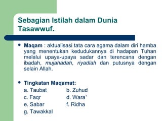 Sebagian Istilah dalam Dunia
Tasawwuf.
 Maqam : aktualisasi tata cara agama dalam diri hamba
yang menentukan kedudukannya di hadapan Tuhan
melalui upaya-upaya sadar dan terencana dengan
ibadah, mujahadah, riyadlah dan putusnya dengan
selain Allah.
 Tingkatan Maqamat:
a. Taubat b. Zuhud
c. Faqr d. Wara’
e. Sabar f. Ridha
g. Tawakkal
 
