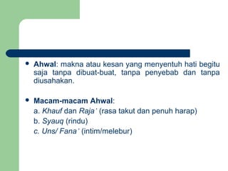  Ahwal: makna atau kesan yang menyentuh hati begitu
saja tanpa dibuat-buat, tanpa penyebab dan tanpa
diusahakan.
 Macam-macam Ahwal:
a. Khauf dan Raja’ (rasa takut dan penuh harap)
b. Syauq (rindu)
c. Uns/ Fana’ (intim/melebur)
 
