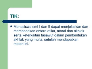 TIK:
 Mahasiswa smt I dan II dapat menjelaskan dan
membedakan antara etika, moral dan akhlak
serta keterkaitan tasawuf dalam pembentukan
akhlak yang mulia, setelah mendapatkan
materi ini.
 