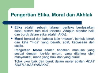 Pengertian Etika, Moral dan Akhlak
 Etika adalah sebuah tatanan perilaku berdasarkan
suatu sistem tata nilai tertentu. Adapun standar baik
dan buruk dalam etika adalah AKAL.
 Moral berasal dari bahasa latin “mores”, bentuk jamak
dari kata “mos” yang berarti; adat, kebiasaan dan
susila.
Pengertian Moral adalah tindakan manusia yang
sesuai dengan ide-ide umum, yang diterima oleh
masyarakat, mana yang baik dan yang buruk.
Tolok ukur baik dan buruk dalam moral adalah ADAT
SUATU MASYARAKAT.
 