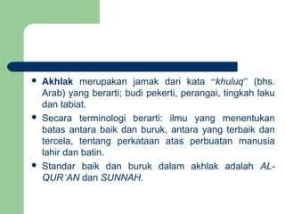  Akhlak merupakan jamak dari kata “khuluq” (bhs.
Arab) yang berarti; budi pekerti, perangai, tingkah laku
dan tabiat.
 Secara terminologi berarti: ilmu yang menentukan
batas antara baik dan buruk, antara yang terbaik dan
tercela, tentang perkataan atas perbuatan manusia
lahir dan batin.
 Standar baik dan buruk dalam akhlak adalah AL-
QUR’AN dan SUNNAH.
 