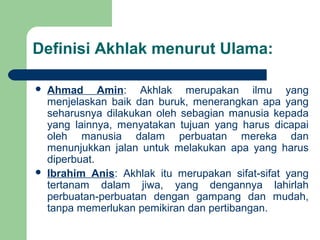 Definisi Akhlak menurut Ulama:
 Ahmad Amin: Akhlak merupakan ilmu yang
menjelaskan baik dan buruk, menerangkan apa yang
seharusnya dilakukan oleh sebagian manusia kepada
yang lainnya, menyatakan tujuan yang harus dicapai
oleh manusia dalam perbuatan mereka dan
menunjukkan jalan untuk melakukan apa yang harus
diperbuat.
 Ibrahim Anis: Akhlak itu merupakan sifat-sifat yang
tertanam dalam jiwa, yang dengannya lahirlah
perbuatan-perbuatan dengan gampang dan mudah,
tanpa memerlukan pemikiran dan pertibangan.
 