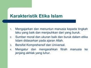 Karakteristik Etika Islam
1. Mengajarkan dan menuntun manusia kepada tingkah
laku yang baik dan menjauhkan dari yang buruk.
2. Sumber moral dan ukuran baik dan buruk dalam etika
Islam didasarkan pada ajaran Allah.
3. Bersifat Komprehensif dan Universal.
4. Mengatur dan mengarahkan fitrah manusia ke
jenjang akhlak yang luhur.
 
