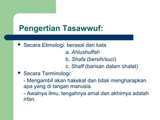 Pengertian Tasawwuf:
 Secara Etimologi: berasal dari kata
a. Ahlushuffah
b. Shafa (bersih/suci)
c. Shaff (barisan dalam shalat)
 Secara Terminologi:
- Mengambil akan hakekat dan tidak mengharapkan
apa yang di tangan manusia.
- Awalnya ilmu, tengahnya amal dan akhirnya adalah
irfan.
 