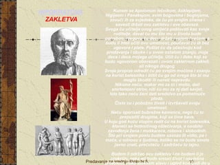 Predavanja za srednju školu br.5. 10
 Kunem se Apolonom lečnikom, Asklepijem,
Higijeom i Panakejom, svim bogovima i boginjama,
zovući ih za svjedoke, da ću po svojim silama i
savesti držati ovu zakletvu i ove obaveze.
Svoga ću učitelja ovog umijeća poštovati kao svoje
roditelje, davat ću mu što mu u životu bude
potrebno, njegovu ću decu držati svojom braćom, a
budu li hteli učiti ovu umetnost, poučavat ću ih bez
ugovora i plate. Puštat ću da učestvuju kod
predavanja i obuke i u svem ostalom znanju, moja
deca i deca mojega učitelja. Učit ću i đake koji se
budu ugovorom obavezali i ovom zakletvom zakleli,
ali nikoga drugog.
Svoje propise odredit ću po svojim moćima i znanju
na korist bolesnika i štitit ću ga od svega što bi mu
moglo škoditi ili naneti nepravdu.
Nikome neću, makar me za to i molio, dati
smrtonosni otrov, niti ću mu za nj dati savjet.
Isto tako neću ženi dati sredstvo za pometnuće
ploda.
Čisto ću i pobožno živeti i izvršavati svoju
umetnost.
Neću operisati bubrežne kamence, nego ću to
prepustiti drugima, koji se time bave.
U koju god kuću stupim radit ću na korist bolesnika,
kloneći se hotimičnog oštećivanja, a osobito
zavođenja žena i muškaraca, robova i slobodnih.
Što pri svojem poslu budem saznao ili vidio, pa i
inače, u odnosu s ljudima, koliko se ne bude smelo
javno znati, prećutaću i zadržaću tu tajnu.
Budem li održao ovu zakletvu i ne budem li je
prekršio, neka mi bude sretan život i uspješna
umetnost, neka steknem slavu i ugled kod ljudi do u
HIPOKRATOVA
ZAKLETVA
 