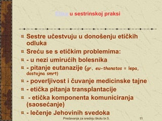 Predavanja za srednju školu br.5. 11
Etika u sestrinskoj praksi
Sestre učestvuju u donošenju etičkih
odluka
Sreću se s etičkim problemima:
- u nezi umirućih bolesnika
- pitanje eutanazije (gr. eu-thanatos = lepa,
dostojna smrt)
- poverljivost i čuvanje medicinske tajne
- etička pitanja transplantacije
- etička komponenta komuniciranja
(saosećanje)
- lečenje Jehovinih svedoka
 
