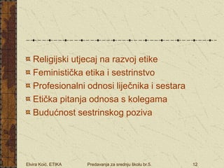 Elvira Koić. ETIKA Predavanja za srednju školu br.5. 12
Religijski utjecaj na razvoj etike
Feministička etika i sestrinstvo
Profesionalni odnosi liječnika i sestara
Etička pitanja odnosa s kolegama
Budućnost sestrinskog poziva
 