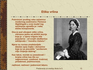 Predavanja za srednju školu br.5. 13
Etika vrlina
Polovinom prošlog veka začetnica
modernog sestrinstva Florence
Nightingale u svoj model tog
zanimanja ugradila je i neke
etičke komponente.
Ona je pod uticajem etike vrlina,
odnosno jedne od etičkih teorija
koja je u njeno vrijeme bila
popularna - od svojih sledbenica
zahtijevala i “moralnu čistoću”.
Njene su nurses predstavljale
idealan spoj majke i domaćice
koje su se posvetile “uzvišenom
cilju činjenja dobrog”.
Kao takve, morale su posedovati i
brojne vrline kao što su:
odgovornost, urednost, hrabrost,
prisebnost, požrtvovnost,
radinost, nežnost i pokornost lekaru.
 