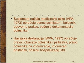 Predavanja za srednju školu br.5. 16
• Suplement načela medicinske etike (APA,
1973) obrađuje odnos psihijatar – bolesnik,
ugovornu praksu, vođenje dokumentacije
bolesnika.
• Havajska deklaracija (WPA, 1997) obrađuje
prava i obaveze bolesnika i psihijatra, pravo
bolesnika na informiranje, informirani
pristanak, prisilnu hospitalizaciju itd.
 