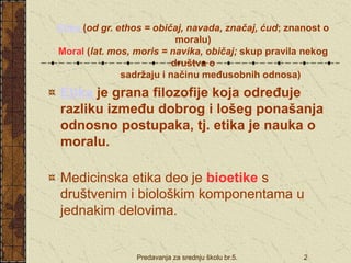 Predavanja za srednju školu br.5. 2
Etika (od gr. ethos = običaj, navada, značaj, ćud; znanost o
moralu)
Moral (lat. mos, moris = navika, običaj; skup pravila nekog
društva o
sadržaju i načinu međusobnih odnosa)
Etika je grana filozofije koja određuje
razliku između dobrog i lošeg ponašanja
odnosno postupaka, tj. etika je nauka o
moralu.
Medicinska etika deo je bioetike s
društvenim i biološkim komponentama u
jednakim delovima.
 