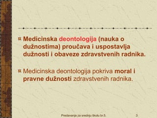 Predavanja za srednju školu br.5. 3
Medicinska deontologija (nauka o
dužnostima) proučava i uspostavlja
dužnosti i obaveze zdravstvenih radnika.
Medicinska deontologija pokriva moral i
pravne dužnosti zdravstvenih radnika.
 