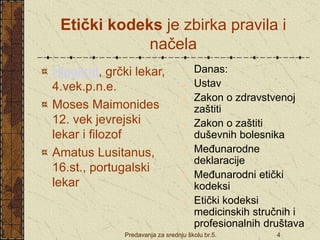 Predavanja za srednju školu br.5. 4
Etički kodeks je zbirka pravila i
načela
Hipokrat, grčki lekar,
4.vek.p.n.e.
Moses Maimonides
12. vek jevrejski
lekar i filozof
Amatus Lusitanus,
16.st., portugalski
lekar
 Danas:
 Ustav
 Zakon o zdravstvenoj
zaštiti
 Zakon o zaštiti
duševnih bolesnika
 Međunarodne
deklaracije
 Međunarodni etički
kodeksi
 Etički kodeksi
medicinskih stručnih i
profesionalnih društava
 