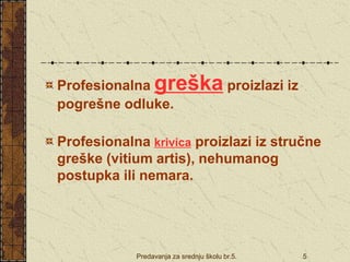 Predavanja za srednju školu br.5. 5
Profesionalna greška proizlazi iz
pogrešne odluke.
Profesionalna krivica proizlazi iz stručne
greške (vitium artis), nehumanog
postupka ili nemara.
 
