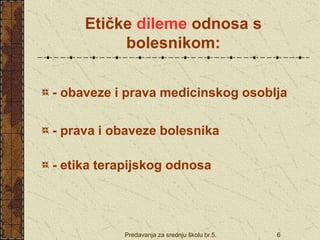 Predavanja za srednju školu br.5. 6
Etičke dileme odnosa s
bolesnikom:
- obaveze i prava medicinskog osoblja
- prava i obaveze bolesnika
- etika terapijskog odnosa
 