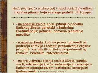 Predavanja za srednju školu br.5. 7
Nova postignuća u tehnologiji i nauci postavljaju etičko-
moralna pitanja, koja se mogu podeliti u tri grupe:
- na početku života: to su pitanja o početku
ljudskog života; genetski inženjering;
kontracepcija; pobačaj; prirodno planiranje
porodice
- u naponu života: koja su prava i dužnosti na
području zdravlja i bolesti; presađivanje organa
prirodnih sa leša ili od živih; eksperimenti na
zdravim, bolesnim, zatvorenicima…
- na kraju života: pitanje smisla života, patnje,
smrti; održavanje života, eutanazija ili umiranje s
ljudskim dostojanstvom; definicija i kriterijumi
ljudske smrti
 