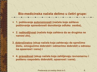 Predavanja za srednju školu br.5. 8
Bio-medicinska načela delimo u četiri grupe:
1. poštovanje autonomnosti (načelo koje zahteva
poštovanje sposobnosti donošenja odluka osoba),
2. neškodljivost (načelo koje zahteva da se drugima ne
nanosi zlo),
3. dobročinstvo (skup načela koja zahtevaju da sprečimo
štetu, omogućimo dobrobit i odmerimo dobrobit u odnosu
na opasnost i cenu) i
4. pravednost (skup načela koja zahtijevaju ravnomernu i
poštenu raspodelu dobrobiti, opasnost i cene).
 