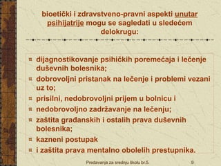 Predavanja za srednju školu br.5. 9
bioetički i zdravstveno-pravni aspekti unutar
psihijatrije mogu se sagledati u sledećem
delokrugu:
dijagnostikovanje psihičkih poremećaja i lečenje
duševnih bolesnika;
dobrovoljni pristanak na lečenje i problemi vezani
uz to;
prisilni, nedobrovoljni prijem u bolnicu i
nedobrovoljno zadržavanje na lečenju;
zaštita građanskih i ostalih prava duševnih
bolesnika;
kazneni postupak
i zaštita prava mentalno obolelih prestupnika.
 