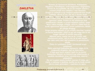  Kunem se Apolonom lečnikom, Asklepijem, 
Higijeom i Panakejom, svim bogovima i boginjama, 
zovući ih za svjedoke, da ću po svojim silama i 
savesti držati ovu zakletvu i ove obaveze. 
Svoga ću učitelja ovog umijeća poštovati kao svoje 
roditelje, davat ću mu što mu u životu bude 
potrebno, njegovu ću decu držati svojom braćom, a 
budu li hteli učiti ovu umetnost, poučavat ću ih bez 
ugovora i plate. Puštat ću da učestvuju kod 
predavanja i obuke i u svem ostalom znanju, moja 
deca i deca mojega učitelja. Učit ću i đake koji se 
budu ugovorom obavezali i ovom zakletvom zakleli, 
ali nikoga drugog. 
Svoje propise odredit ću po svojim moćima i znanju 
na korist bolesnika i štitit ću ga od svega što bi mu 
moglo škoditi ili naneti nepravdu. 
Nikome neću, makar me za to i molio, dati 
smrtonosni otrov, niti ću mu za nj dati savjet. 
Isto tako neću ženi dati sredstvo za pometnuće 
ploda. 
Čisto ću i pobožno živeti i izvršavati svoju 
umetnost. 
Neću operisati bubrežne kamence, nego ću to 
prepustiti drugima, koji se time bave. 
U koju god kuću stupim radit ću na korist 
bolesnika, kloneći se hotimičnog oštećivanja, a 
osobito zavođenja žena i muškaraca, robova i 
slobodnih. 
Što pri svojem poslu budem saznao ili vidio, pa i 
inače, u odnosu s ljudima, koliko se ne bude smelo 
javno znati, prećutaću i zadržaću tu tajnu. 
Budem li održao ovu zakletvu i ne budem li je 
prekršio, neka mi bude sretan život i uspješna 
Predavanja za srednju školu br.5. 10 
umetnost, neka steknem slavu i ugled kod ljudi do u 
HIPOKRATOVA 
ZAKLETVA 
 