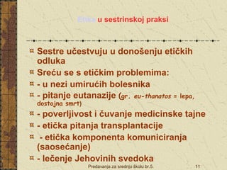 Etika u sestrinskoj praksi 
Sestre učestvuju u donošenju etičkih 
odluka 
Sreću se s etičkim problemima: 
- u nezi umirućih bolesnika 
- pitanje eutanazije (gr. eu-thanatos = lepa, 
dostojna smrt) 
- poverljivost i čuvanje medicinske tajne 
- etička pitanja transplantacije 
- etička komponenta komuniciranja 
(saosećanje) 
- lečenje Jehovinih svedoka 
Predavanja za srednju školu br.5. 11 
 