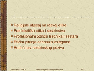 Religijski utjecaj na razvoj etike 
Feministička etika i sestrinstvo 
Profesionalni odnosi liječnika i sestara 
Etička pitanja odnosa s kolegama 
Budućnost sestrinskog poziva 
Elvira Koić. ETIKA Predavanja za srednju školu br.5. 12 
 