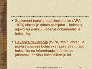 • Suplement načela medicinske etike (APA, 
1973) obrađuje odnos psihijatar – bolesnik, 
ugovornu praksu, vođenje dokumentacije 
bolesnika. 
• Havajska deklaracija (WPA, 1997) obrađuje 
prava i obaveze bolesnika i psihijatra, pravo 
bolesnika na informiranje, informirani 
pristanak, prisilnu hospitalizaciju itd. 
Predavanja za srednju školu br.5. 16 
 
