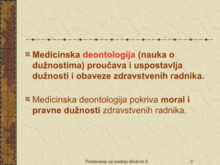 Medicinska deontologija (nauka o 
dužnostima) proučava i uspostavlja 
dužnosti i obaveze zdravstvenih radnika. 
Medicinska deontologija pokriva moral i 
pravne dužnosti zdravstvenih radnika. 
Predavanja za srednju školu br.5. 3 
 