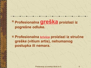 Profesionalna greška proizlazi iz 
pogrešne odluke. 
Profesionalna krivica proizlazi iz stručne 
greške (vitium artis), nehumanog 
postupka ili nemara. 
Predavanja za srednju školu br.5. 5 
 