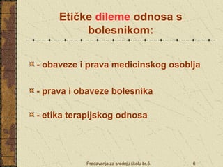 Etičke dileme odnosa s 
bolesnikom: 
- obaveze i prava medicinskog osoblja 
- prava i obaveze bolesnika 
- etika terapijskog odnosa 
Predavanja za srednju školu br.5. 6 
 