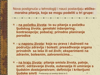 Nova postignuća u tehnologiji i nauci postavljaju etičko-moralna 
pitanja, koja se mogu podeliti u tri grupe: 
- na početku života: to su pitanja o početku 
ljudskog života; genetski inženjering; 
kontracepcija; pobačaj; prirodno planiranje 
porodice 
- u naponu života: koja su prava i dužnosti na 
području zdravlja i bolesti; presađivanje organa 
prirodnih sa leša ili od živih; eksperimenti na 
zdravim, bolesnim, zatvorenicima… 
- na kraju života: pitanje smisla života, patnje, 
smrti; održavanje života, eutanazija ili umiranje s 
ljudskim dostojanstvom; definicija i kriterijumi 
ljudske smrti 
Predavanja za srednju školu br.5. 7 
 
