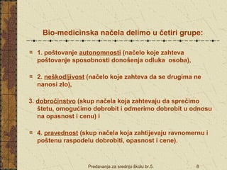 Bio-medicinska načela delimo u četiri grupe: 
1. poštovanje autonomnosti (načelo koje zahteva 
poštovanje sposobnosti donošenja odluka osoba), 
2. neškodljivost (načelo koje zahteva da se drugima ne 
nanosi zlo), 
3. dobročinstvo (skup načela koja zahtevaju da sprečimo 
štetu, omogućimo dobrobit i odmerimo dobrobit u odnosu 
na opasnost i cenu) i 
4. pravednost (skup načela koja zahtijevaju ravnomernu i 
poštenu raspodelu dobrobiti, opasnost i cene). 
Predavanja za srednju školu br.5. 8 
 