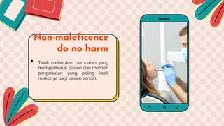 Non-maleficence
do no harm
• Tidak melakukan perbuatan yang
memperburuk pasien dan memilih
pengobatan yang paling kecil
resikonya bagi pasien sendiri.
 
