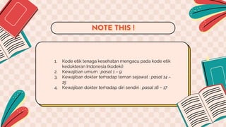 1. Kode etik tenaga kesehatan mengacu pada kode etik
kedokteran Indonesia (kodeki)
2. Kewajiban umum : pasal 1 – 9
3. Kewajiban dokter terhadap teman sejawat : pasal 14 –
15
4. Kewajiban dokter terhadap diri sendiri : pasal 16 – 17
NOTE THIS !
 