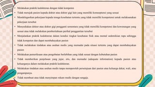 • Melakukan praktik kedokteran dengan tidak kompeten
• Tidak merujuk pasien kepada dokter atau dokter gigi lain yang memiliki komeeptensi yang sesuai
• Mendelegasikan pekerjaan kepada tenaga kesehatan tertentu yang tidak memiliki kompetensi untuk melaksanakan
pekerjaan tersebut
• Menyediakan dokter atau dokter gigi pengganti sementara yang tidak memiliki kompetensi dan kewenangan yang
sesuai atau tidak melakukan pemberitahuan perihal penggantian tersebut
• Menjalankan praktik kedokteran dalam kondisi tingkat kesehatan fisik atau mental sedemikian rupa sehingga
tidak kompeten dan dapat membahayakan pasien
• Tidak melakukan tindakan atau asuhan medis yang memadai pada situasi tertentu yang dapat membahayakan
pasien
• Melakukan pemeriksaan atau pengobatan berlebihan yang tidak sesuai dengan kebutuhan pasien
• Tidak memberikan penjelasan yang jujur, etis, dan memadai (adequate information) kepada pasien atau
keluarganya dalam melakukan praktik kedokteran.
• Melakukan tindakan atau asuhan medis tanpa memperoleh persetujuan dari pasien atau keluarga dekat, wali, atau
pengampunya.
• Tidak membuat atau tidak menyimpan rekam medis dengan sengaja.
 