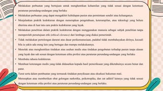 • Melakukan perbuatan yang bertujuan untuk menghentikan kehamilan yang tidak sesuai dengan ketentuan
peraturan perundang-undangan yang berlaku
• Melakukan perbuatan yang dapat mengakhiri kehidupan pasien atas permintaan sendiri atau keluarganya.
• Menjalankan praktik kedokteran dengan menerapkan pengetahuan, keterampilan, atau teknologi yang belum
diterima atau di luar tata cara praktis kedokteran yang layak.
• Melakukan penelitian dalam praktik kedokteran dengan menggunakan manusia sebagai subjek penelitian tanpa
memperoleh persetujuan etik (ethical clerance) dari lembaga yang diakui pemerintah.
• Tidak melakukan pertolongan darurat atas dasar perikemanusiaan, padahal tidak membahayakan dirinya, kecuali
bila ia yakin ada orang lain yang bertugas dan mampu melakukannya.
• Menolak atau menghentikan tindakan atau asuhan medis atau tindakan pengobatan terhadap pasien tanpa alasan
yang layak dan sah sesuai dengan ketentuan etika profesi atau peraturan perundang-undangan yang berlaku
• Membuka rahasia kedokteran.
• Membuat keterangan medis yang tidak didasarkan kepada hasil pemeriksaan yang diketahuinya secara benar dan
patut.
• Turut serta dalam pembuatan yang termasuk tindakan penyiksaan atau eksekusi hukuman mati.
• Meresepkan atau memberikan obat golongan narkotika, psikotropika, dan zat adiktif lainnya yang tidak sesuai
dengan ketentuan etika profesi atau peraturan perundang-undangan yang berlaku.
 