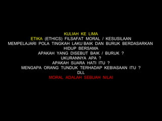 KULIAH KE LIMA
        ETIKA (ETHICS) FILSAFAT MORAL / KESUSILAAN
MEMPELAJARI POLA TINGKAH LAKU BAIK DAN BURUK BERDASARKAN
                       HIDUP BERSAMA
            APAKAH YANG DISEBUT BAIK / BURUK ?
                     UKURANNYA APA ?
                 APAKAH SUARA HATI ITU ?
     MENGAPA ORANG TUNDUK TERHADAP KEBIASAAN ITU ?
                             DLL
                MORAL ADALAH SEBUAH NILAI
 