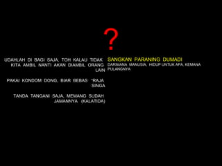 ?
UDAHLAH DI BAGI SAJA, TOH KALAU TIDAK SANGKAN PARANING DUMADI
  KITA AMBIL NANTI AKAN DIAMBIL ORANG DARIMANA MANUSIA, HIDUP UNTUK APA, KEMANA
                                   LAIN PULANGNYA

PAKAI KONDOM DONG, BIAR BEBAS “RAJA
                              SINGA

   TANDA TANGANI SAJA, MEMANG SUDAH
                  JAMANNYA (KALATIDA)
 