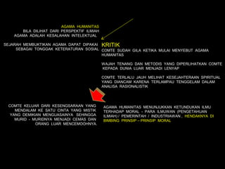 AGAMA HUMANITAS
       BILA DILIHAT DARI PERSPEKTIF ILMIAH
    AGAMA ADALAH KESALAHAN INTELEKTUAL

SEJARAH MEMBUKTIKAN AGAMA DAPAT DIPAKAI KRITIK
     SEBAGAI TONGGAK KETERATURAN SOSIAL COMTE SUDAH GILA KETIKA MULAI MENYEBUT AGAMA
                                        HUMANITAS

                                             WAJAH TENANG DAN METODIS YANG DIPERLIHATKAN COMTE
                                             KEPADA DUNIA LUAR MENJADI LENYAP

                                             COMTE TERLALU JAUH MELIHAT KESEJAHTERAAN SPIRITUAL
                                             YANG DIANCAM KARENA TERLAMPAU TENGGELAM DALAM
                                             ANALISA RASIONALISTIK




 COMTE KELUAR DARI KESENGSARAAN YANG         AGAMA HUMANITAS MENUNJUKKAN KETUNDUKAN ILMU
    MENDALAM KE SATU CINTA YANG MISTIK       TERHADAP MORAL - PARA ILMUWAN (PENGETAHUAN
  YANG DEMIKIAN MENGUASAINYA SEHINGGA        ILMIAH) / PEMERINTAH / INDUSTRIAWAN , HENDAKNYA DI
    MURID - MURIDNYA MENJADI CEMAS DAN       BIMBING PRINSIP – PRINSIP MORAL
             ORANG LUAR MENCEMOOHNYA.
 