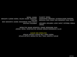 MORAL AGAMA    FILSAFAT MORAL
MENGAPA AJARAN MORAL DALAM AGAMA DIANGGAP     DIUSAHAKAN MENGGALI ALASAN-ALASAN RASIONAL
                                    PENTING   BERAWAL PADA RASIO DAN BERAKHIR PADA RASIO
 BAIK BURUKNYA AGAMA DIDASARKAN PADA WAHYU
                          SIFATNYA KEGAIBAN   ARGUMEN ARGUMEN LOGIS DAPAT DITERIMA SEMUA
                                              ORANG

                      MORALITAS BUKAN MONOPOLI ORANG BERAGAMA SAJA
                 JARANG SEKALI KESEPAKATAN DENGAN MENGATASNAMAKAN ALLAH


                                    HUKUM DAN MORALITAS
                          APALAH ARTINYA HUKUM BILA TANPA MORAL
                     APALAH ARTINYA MORALITAS BILA TIDAK DISERTAI HUKUM




                                                                                  BERTENS
 