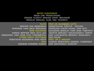 MATER SCIENTIARUM
                            INDUK ILMU PENGETAHUAN
                    DENGAN FILSAFAT MANUSIA DAPAT MENJAWAB
                      MASALAH MANUSIA, ALAM, DAN TUHANNYA

                                   PLATO   PROF. DR. MUHAMMAD HATTA
                 BERFIKIR DAN MEMIKIRKAN   PENGETAHUAN TERATUR TENTANG
         KEINGINAN YANG MAHA BERHARGA      PEKERJAAN HUKUM KAUSAL DARI SATU
                          RENE DISCARTES   GOLONGAN MASALAH YANG SAMA TABIATNYA
         KARENA BERFIKIR MAKA SAYA ADA     MAUPUN MENURUT KEDUDUKANNYA TAMPAK
KEBENARAN YANG AZASI ATAU FUNDAMENTAL      DARI LUAR MAUPUN MENURUT BANGUNNYA
                ALFRED NARTH WHITCHEAD     DARI DALAM
      KEINSYAFAN KESADARAN AKAN HIDUP      PROF. DR. A. BAEQUNI
                                    JAWA   SCIENCE MERUPAKAN GENERAL CONSENSUS
               SANGKAN PARANING DUMADI     DARI MASYARAKAT SCIENTIST
 