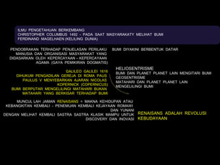 ILMU PENGETAHUAN BERKEMBANG
     CHRISTOPHER COLUMBUS 1492 - PADA SAAT MASYARAKATY MELIHAT BUMI
     FERDINAND MAGELHAEN (KELILING DUNIA)

  PENDOBRAKAN TERHADAP PENJELASAN PERILAKU        BUMI DIYAKINI BERBENTUK DATAR
     MANUSIA DAN ORGANISASI MASYARAKAT YANG
  DIDASARKAN OLEH KEPERCAYAAN – KEPERCAYAAN
              AGAMA (GAYA PEMIKIRAN DOGMATIS)
                                                   HELIOSENTRISME
                           GALILEO GALILEI 1616
                                                   BUMI DAN PLANET PLANET LAIN MENGITARI BUMI
     DIHUKUM PENGADILAN GEREJA DI ROMA PAUS
                                                   GEOSENTRISME
        PAULUS V MENYEBARKAN AJARAN NICOLAS
                                                   MATAHARI DAN PLANET PLANET LAIN
                       KOPERNICK (COPERNICUS)
                                                   MENGELILINGI BUMI
   BUMI BERPUTAR MENGELILINGI MATAHARI BUKAN
        MATAHARI YANG BERKISAR TERHADAP BUMI

     MUNCUL LAH JAMAN RENAISANS = MAKNA KEHIDUPAN ATAU
 KEBANGKITAN KEMBALI - PENEMUAN KEMBALI KEJAYAAN ROMAWI
                                              DAN YUNANI
DENGAN MELIHAT KEMBALI SASTRA SASTRA KLASIK MAMPU UNTUK RENAISANS ADALAH REVOLUSI
                                   DISCOVERY DAN INOVASI KEBUDAYAAN
 