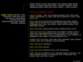 ORANG ORANG YAHUDI DIKALAHKAN OLEH ORANG ORANG MESIR.
                                DIBAWA KE MESIR DIJADIKAN BUDAK. TERJADI PERINTAH UNTUK
                                MEMBUNUH SEMUA ANAK DARI KAUM YAHUDI ----- MUSA SELAMAT


                                SEPULUH PERINTAH TUHAN
AGAMA YAHUDI BERPUSAT PADA      AKULAH TUHANMU YANG TELAH MENGELUARKANMU DARI TANAH MESIR,
   PEMUJAAN TUHAN DAN CINTA     TEMPAT PERBUDAKAN ITU. KAMU TIDAK BOLEH MEMPUNYAI TUHAN TUHAN
      BELAJAR (YG MELAHIRKAN    SELAIN AKU.
           KRISTEN DAN ISLAM)
 KEBIJAKSANAAN LEBIH PENTING    KAMU TIDAK BOLEH MENCIPTAKAN SESEMBAHAN BAGI DIRIMU SENDIRI
            DARIPADA PERMATA    DALAM BENTUK APAPUN, BAIK DILANGIT MAUPUN DIBUMI ATAU DIBAWAH
                                PERMUKAAN LAUT. KAMU TIDAK BOLEH TUNDUK KEPADA MEREKA ATAU
                                MENYEMBAH MEREKA

                                KAMU TIDAK BOLEH MENGGUNAKAN NAMA TUHANMU SECARA SIA SIA.

                                INGATLAH UNTUK SELALU MENSUCIKAN HARI SABBATH, KARENA SETELAH
                                ENAM HARI TUHAN MENCIPTAKAN LANGIT DAN BUMI, LAUT DAN SEMUA
                                ISINYA. PADA HARI YANG KE TUJUH IA BERISTIRAHAT. ITULAH SEBABNYA IA
                                MEMBERKATI HARI SABBATH DAN MENJADIKANNYA SUCI

                                HORMATI AYAH DAN IBUMU, AGAR KAMU DAPAT MENIKMATI UMUR PANJANG
                                DITANAH YANG TELAH DIBERIKAN TUHAN KEPADAMU

                                KAMU TIDAK BOLEH MEMBUNUH

                                KAMU TIDAK BOLEH BERJINA

                                KAMU TIDAK BOLEH BERSAKSI PALSU ATAS TETANGGAMU

                                KAMU TIDAK BOLEH MERASA IRI HATI TERHADAP RUMAH TANGGAMU. JUGA
                                KAMU DILARANG MERASA IRI TERTAHADAP ISTRI TETANGGAMU, ATAU
                                APAPUN YANG JUGA YANG IA MILIKI



                                                                                        100 PERISTIWA
 