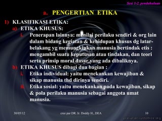 Sesi 1-2. pendahuluan

                a. PENGERTIAN ETIKA
1) KLASIFIKASI ETIKA:
   a) ETIKA KHUSUS:
      i. Penerapan lainnya: menilai perilaku sendiri & org lain
          dalam bidang kegiatan & kehidupan khusus dg latar-
          belakang yg memungkinkan manusia bertindak etis :
          mengambil suatu keputusan atau tindakan, dan teori
          serta prinsip moral dasar yang ada dibaliknya.
   b) ETIKA KHUSUS dibagi dua bagian :
      i. Etika individual: yaitu menekankan kewajiban &
          sikap manusia thd dirinya sendiri.
      ii. Etika sosial: yaitu menekankan pada kewajiban, sikap
          & pola perilaku manusia sebagai anggota umat
          manusia.

   30/05/12            cree par DR. Ir. Doddy H., DEA              10
 