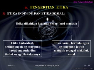 Sesi 1-2. pendahuluan

                    a. PENGERTIAN ETIKA
1) ETIKA INDIVIDU DAN ETIKA SOSIAL:


              Etika dikaitkan kegiatan sehari-hari manusia




     Etika Individual,                            Etika Sosial, berhubungan
 berhubungan dg tanggung                              dg tanggung jawab
    jawab manusia dlm                             manusia sebagai makhluk
 tindakan yg dilakukannya                                   sosial


   30/05/12                cree par DR. Ir. Doddy H., DEA                  11   11
 