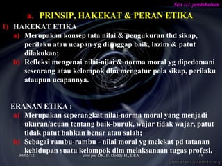 Sesi 1-2. pendahuluan

        a. PRINSIP, HAKEKAT & PERAN ETIKA
1) HAKEKAT ETIKA
   a) Merupakan konsep tata nilai & pengukuran thd sikap,
      perilaku atau ucapan yg dianggap baik, lazim & patut
      dilakukan;
   b) Refleksi mengenai nilai-nilai & norma moral yg dipedomani
      seseorang atau kelompok dlm mengatur pola sikap, perilaku
      ataupun ucapannya.


  ERANAN ETIKA :
   a) Merupakan seperangkat nilai-norma moral yang menjadi
      ukuran/acuan tentang baik-buruk, wajar tidak wajar, patut
      tidak patut bahkan benar atau salah;
   b) Sebagai rambu-rambu - nilai moral yg melekat pd tatanan
      kehidupan suatu kelompok dlm melaksanaan tugas profesi.
    30/05/12           cree par DR. Ir. Doddy H., DEA              19
 