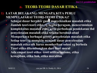 Sesi 1-2. pendahuluan

               a. TEORI-TEORI DASAR ETIKA
1) LATAR BELAKANG: MENGAPA KITA PERLU
   MEMPELAJARAI TEORI-TEORI ETIKA)?
   • Sebagai dasar berpikir guna menyelesaikan masalah etika
   • Jumlah teori-teori etika yg begitu beragam, mencerminkan
     kompleksitas masalah etika serta perbedaan pendekatan thd
     penyelesaian masalah etika selama berabad-abad
   • Memperkaya berbagai proses penyelesaian masalah etika
   • Setiap teori yg mungkin menjadi dasar penyelesaian
     masalah etika tdk harus memberikan solusi yg berbeda
   • Teori etika dikembangkan dari teori moral
   • Ada empat teori etika: teori utilitarianisme, etika
     kewajiban, etika hak, etika moralitas


    30/05/12           cree par DR. Ir. Doddy H., DEA              24
 
