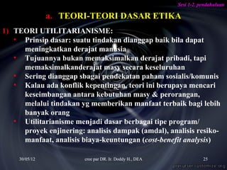Sesi 1-2. pendahuluan

                a. TEORI-TEORI DASAR ETIKA
1) TEORI UTILITARIANISME:
   • Prinsip dasar: suatu tindakan dianggap baik bila dapat
     meningkatkan derajat manusia
   • Tujuannya bukan memaksimalkan derajat pribadi, tapi
     memaksimalkanderajat masy secara keseluruhan
   • Sering dianggap sbagai pendekatan paham sosialis/komunis
   • Kalau ada konflik kepentingan, teori ini berupaya mencari
     keseimbangan antara kebutuhan masy & perorangan,
     melalui tindakan yg memberikan manfaat terbaik bagi lebih
     banyak orang
   • Utilitarianisme menjadi dasar berbagai tipe program/
     proyek enjinering: analisis dampak (amdal), analisis resiko-
     manfaat, analisis biaya-keuntungan (cost-benefit analysis)

     30/05/12           cree par DR. Ir. Doddy H., DEA              25
 