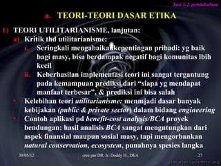Sesi 1-2. pendahuluan

                a. TEORI-TEORI DASAR ETIKA
1) TEORI UTILITARIANISME, lanjutan:
   a) Kritik thd utilitarianisme:
      i. Seringkali mengabaikankepentingan pribadi: yg baik
          bagi masy, bisa berdampak negatif bagi komunitas lbih
          kecil
      ii. Keberhasilan implementasi teori ini sangat tergantung
          pada kemampuan prediksi dari “siapa yg mendapat
          manfaat terbesar”, & prediksi ini bisa salah
   • Kelebihan teori utilitarianisme: menmjadi dasar banyak
      kebijakan (public & private sector) dalam bidang engineering
   • Contoh aplikasi pd benefit-cost analysis/BCA proyek
      bendungan: hasil analisis BCA sangat mengntungkan dari
      aspek finansial maupun sosial masy, tapi mengorbankan
      natural conservation, ecosystem, punahnya spesies langka
     30/05/12           cree par DR. Ir. Doddy H., DEA              27
 