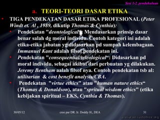Sesi 1-2. pendahuluan

                a. TEORI-TEORI DASAR ETIKA
•   TIGA PENDEKATAN DASAR ETIKA PROFESIONAL (Peter
    Windt et. Al , 1989, dikutip Thomas & Cynthia):
    • Pendekatan "deontological“: Mendasarkan prinsip dasar
       benar salah dg moral individu. Contoh kategori ini adalah
       etika-etika jabatan yg didasarkan pd sumpah kelembagaan.
       Immanuel Kant adalah filsof pendekatan ini.
    • Pendekatan "consequential/teleological“: Didasarkan pd
       moral individu, sebagai akibat dari perbuatan yg dilakukan.
       Jeremy Bentham aalah filsof nya. Contoh pendekatan tsb al:
       utilitarian & cost benefit analysis/CBA.
    • Pendekatan "virtue ethics" atau "human nature ethics“
       (Thomas & Donaldson), atau "spritual wisdom ethics" (etika
       kebijakan spiritual – EKS, Cynthia & Thomas).

     30/05/12            cree par DR. Ir. Doddy H., DEA              31
 