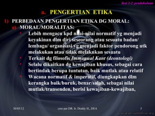 Sesi 1-2. pendahuluan

               a. PENGERTIAN ETIKA
1) PERBEDAAN PENGERTIAN ETIKA DG MORAL:
   a) MORAL/MORALITAS:
      • Lebih mengacu kpd nilai-nilai normatif yg menjadi
        keyakinan dlm diri seseorang atau sesuatu badan/
        lembaga/ organisasi yg menjadi faktor pendorong utk
        melakukan atau tidak melakukan sesuatu
      • Terkait dg filosofis Immanual Kant (deontologi)
      • Selalu dikaitkan dg kewajiban khusus, sebagai cara
        bertindak berupa tuntutan, baik mutlak atau relatif
      • Wacana normatif & imperatif, diungkapkan dlm
        kerangka baik/buruk, benar/salah, sebagai nilai
        mutlak/transenden, berisi kewajiban-kewajiban,


   30/05/12           cree par DR. Ir. Doddy H., DEA               5
 